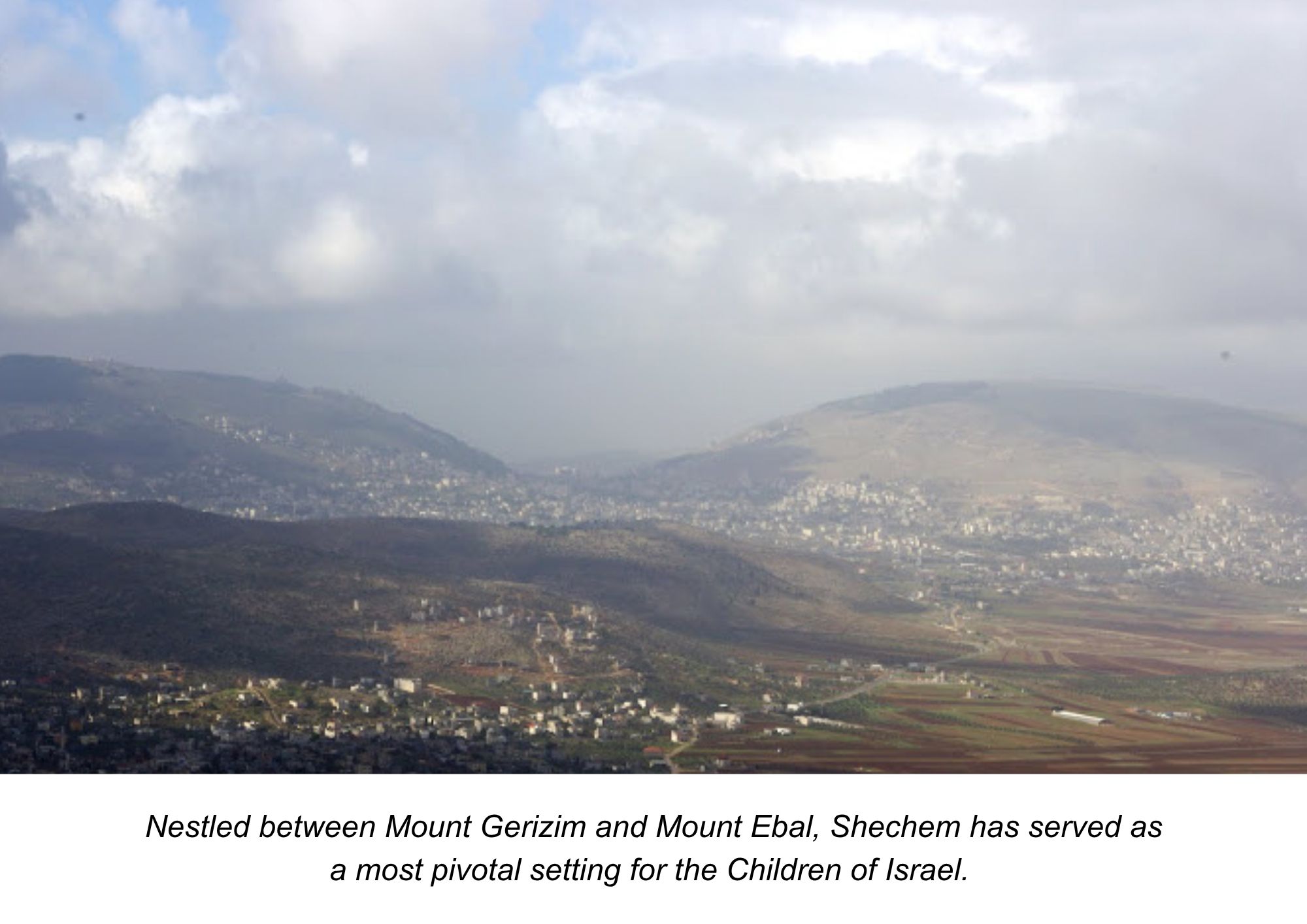 Nestled between Mount Gerizim and Mount Ebal, Shechem has served as
a most pivotal setting for the Children of Israel.  Shechem: A pivotal gateway to the promised land